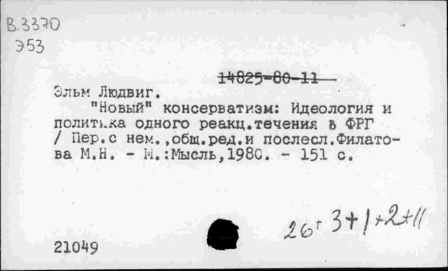 ﻿Э53
1Н02>Ое-44—
Эльм Людвиг.
"Новый" консерватизм: Идеология и политика одного реакц.течения ь ФРГ / Пер.с нем.»общ.ред.и послесл.Филато ва М.Н. - И.:Мысль,1980. - 151 с.
21049
№ 3+М